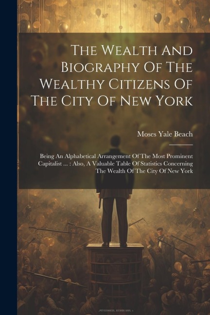 The Wealth And Biography Of The Wealthy Citizens Of The City Of New York: Being An Alphabetical Arrangement Of The Most Prominent Capitalist ...: Also, A Valuable Table Of Statistics Concerning The Wealth Of The City Of New York