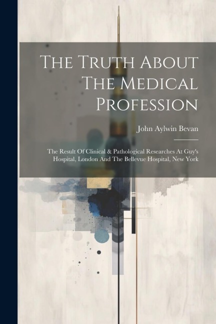 The Truth About The Medical Profession: The Result Of Clinical & Pathological Researches At Guys Hospital, London And The Bellevue Hospital, New York