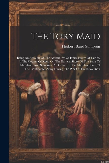 The Tory Maid: Being An Account Of The Adventures Of James Frisby Of Fairlee, In The County Of Kent, On The Eastern Shore Of The State Of Maryland, And Sometime An Officer In The Maryland Line Of The Continental Army During The War Of The Revolution