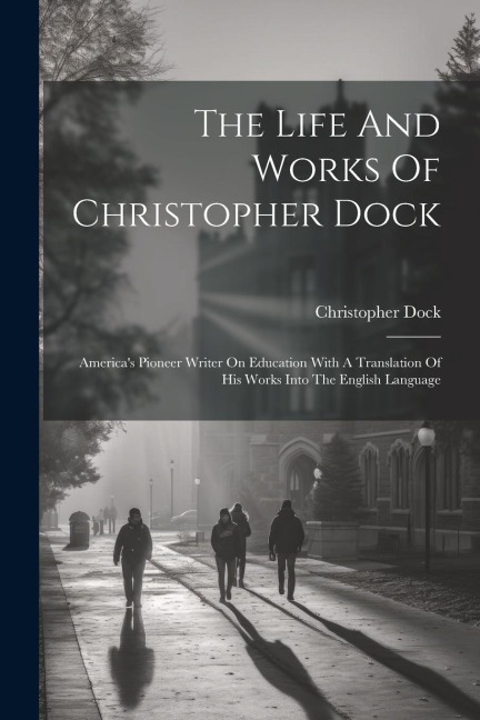 The Life And Works Of Christopher Dock: Americas Pioneer Writer On Education With A Translation Of His Works Into The English Language