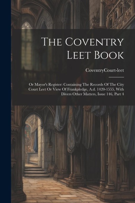 The Coventry Leet Book: Or Mayors Register: Containing The Records Of The City Court Leet Or View Of Frankpledge, A.d. 1420-1555, With Divers