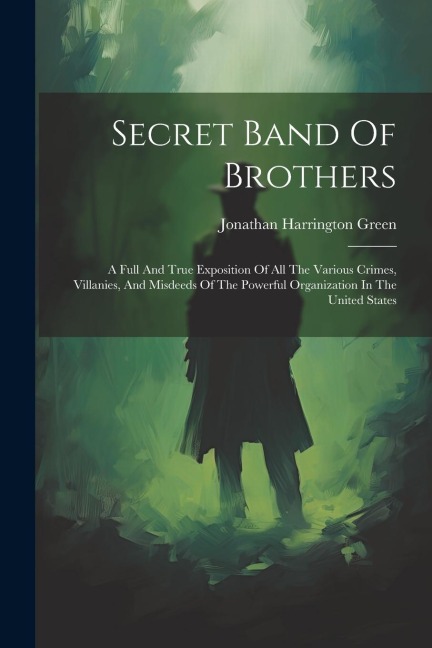 Secret Band Of Brothers: A Full And True Exposition Of All The Various Crimes, Villanies, And Misdeeds Of The Powerful Organization In The United States