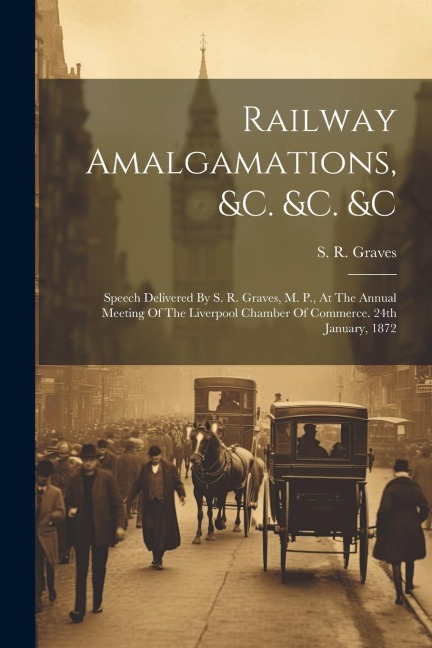 Railway Amalgamations, &c. &c. &c: Speech Delivered By S. R. Graves, M. P., At The Annual Meeting Of The Liverpool Chamber Of Commerce. 24th January, 1872