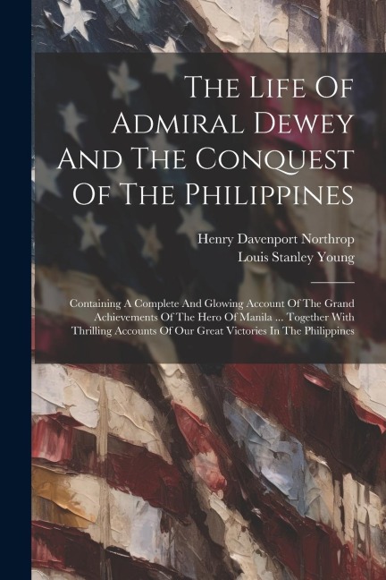The Life Of Admiral Dewey And The Conquest Of The Philippines: Containing A Complete And Glowing Account Of The Grand Achievements Of The Hero Of Manila ... Together With Thrilling Accounts Of Our Great Victories In The Philippines