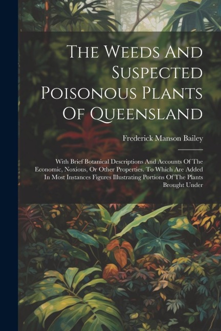 The Weeds And Suspected Poisonous Plants Of Queensland: With Brief Botanical Descriptions And Accounts Of The Economic, Noxious, Or Other Properties. To Which Are Added In Most Instances Figures Illustrating Portions Of The Plants Brought Under