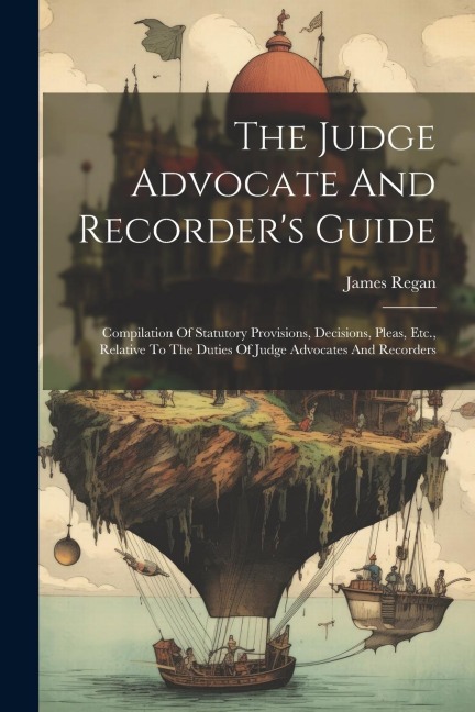 The Judge Advocate And Recorder's Guide: Compilation Of Statutory Provisions, Decisions, Pleas, Etc., Relative To The Duties Of Judge Advocates And Recorders