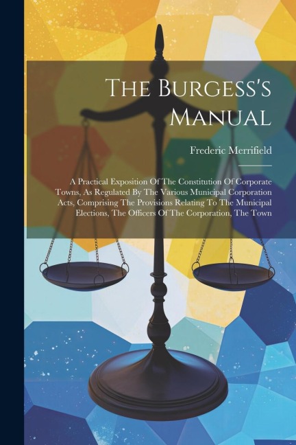 The Burgesss Manual: A Practical Exposition Of The Constitution Of Corporate Towns, As Regulated By The Various Municipal Corporation Acts, Comprising The Provisions Relating To The Municipal Elections, The Officers Of The Corporation, The Town