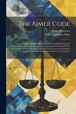 The Ajmer Code: Containing The Unrepealed Enactments Locally In Force In Ajmer-merwara: With An Appendix Consisting Of A List Of The Enactments Which Have Been Declared In Force In, Or Extended To, Ajmer-merwara By Notification Under The Scheduled
