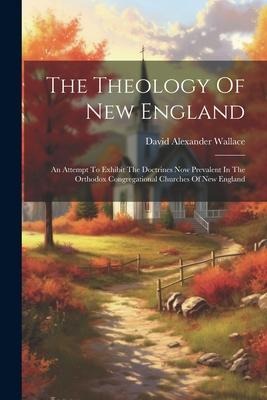 The Theology Of New England: An Attempt To Exhibit The Doctrines Now Prevalent In The Orthodox Congregational Churches Of New England