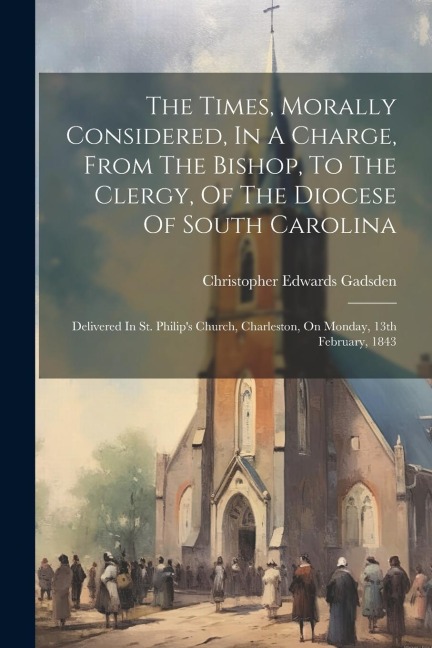 The Times, Morally Considered, In A Charge, From The Bishop, To The Clergy, Of The Diocese Of South Carolina: Delivered In St. Philips Church, Charle