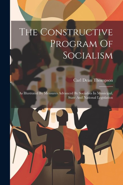 The Constructive Program Of Socialism: As Illustrated By Measures Advanced By Socialists In Municipal, State And National Legislation