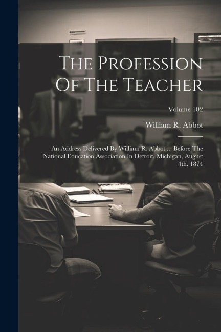 The Profession Of The Teacher: An Address Delivered By William R. Abbot ... Before The National Education Association In Detroit, Michigan, August 4th, 1874; Volume 102