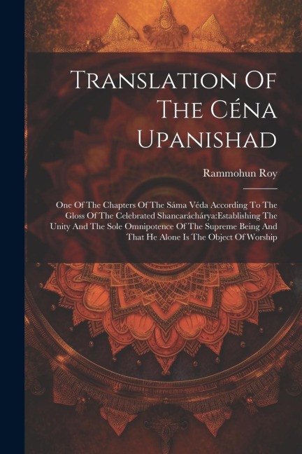 Translation Of The Céna Upanishad: One Of The Chapters Of The Sáma Véda According To The Gloss Of The Celebrated Shancaráchárya: establishing The Unity And The Sole Omnipotence Of The Supreme Being And That He Alone Is The Object Of Worship