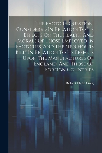 The Factory Question, Considered In Relation To Its Effects On The Health And Morals Of Those Employed In Factories, And The "ten Hours Bill" In Relation To Its Effects Upon The Manufactures Of England, And Those Of Foreign Countries