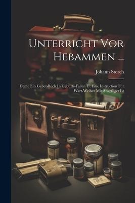 Unterricht Vor Hebammen ...: Deme Ein Gebet-buch In Geburts-fällen U. Eine Instruction Für Wart-weiber Mit Angefüget Ist