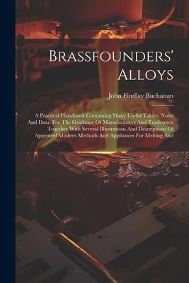 Brassfounders Alloys: A Practical Handbook Containing Many Useful Tables, Notes And Data, For The Guidance Of Manufacturers And Tradesmen To