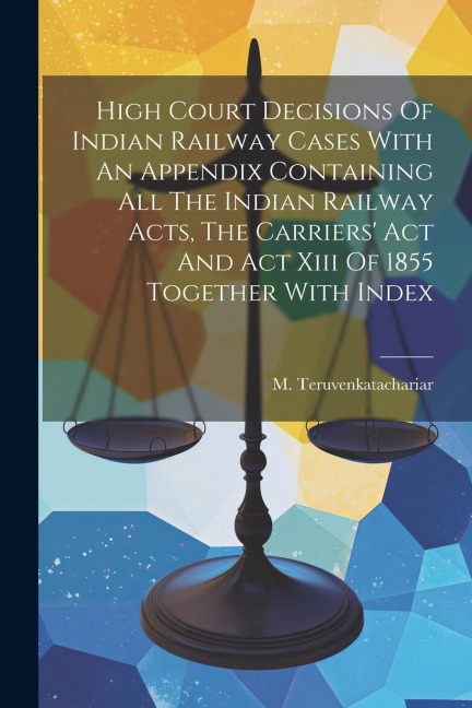 High Court Decisions Of Indian Railway Cases With An Appendix Containing All The Indian Railway Acts, The Carriers Act And Act Xiii Of 1855 Together With Index