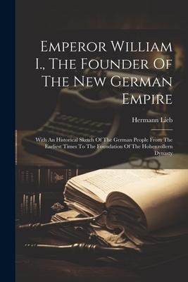 Emperor William I., The Founder Of The New German Empire: With An Historical Sketch Of The German People From The Earliest Times To The Foundation Of The Hohenzollern Dynasty