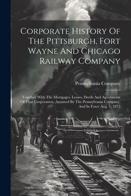 Corporate History Of The Pittsburgh, Fort Wayne And Chicago Railway Company: Together With The Mortgages, Leases, Deeds And Agreements Of That Corporation, Assumed By The Pennsylvania Company, And In Force Aug. 1, 1875