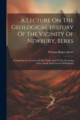A Lecture On The Geological History Of The Vicinity Of Newbury, Berks: Comprising An Account Of The Chalk, And Of The Overlying Clays, Sands And Gravels Of Berkshire
