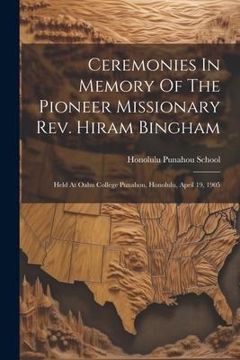 Ceremonies In Memory Of The Pioneer Missionary Rev. Hiram Bingham: Held At Oahu College Punahou, Honolulu, April 19, 1905