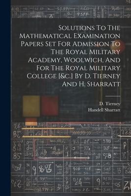 Solutions To The Mathematical Examination Papers Set For Admission To The Royal Military Academy, Woolwich, And For The Royal Military College [&c.] By D. Tierney And H. Sharratt
