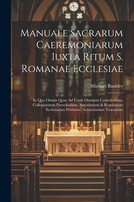 Manuale Sacrarum Caeremoniarum Iuxta Ritum S. Romanae Ecclesiae: In Quo Omnia Quae Ad Usum Omnium Cathedralium, Collegiatarum Parochialium, Saecularium & Regularium Ecclesiarum Pertinent, Accuratissime Tractantur