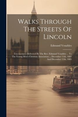 Walks Through The Streets Of Lincoln: Two Lectures Delivered By The Rev. Edmund Venables ... To The Young Men's Christian Association ... December 11th, 1883 And December 11th, 1885
