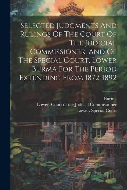 Selected Judgments And Rulings Of The Court Of The Judicial Commissioner, And Of The Special Court, Lower Burma For The Period Extending From 1872-189