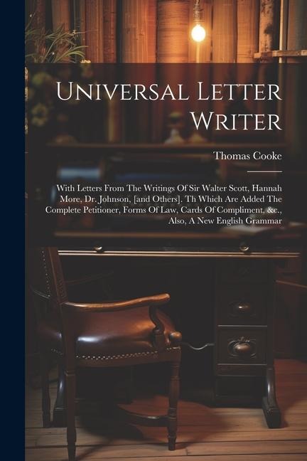 Universal Letter Writer: With Letters From The Writings Of Sir Walter Scott, Hannah More, Dr. Johnson, [and Others]. Th Which Are Added The Complete Petitioner, Forms Of Law, Cards Of Compliment, &c., Also, A New English Grammar