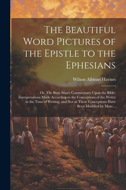 The Beautiful Word Pictures of the Epistle to the Ephesians; or, The Busy Mans Commentary Upon the Bible; Interpretations Made According to the Conce