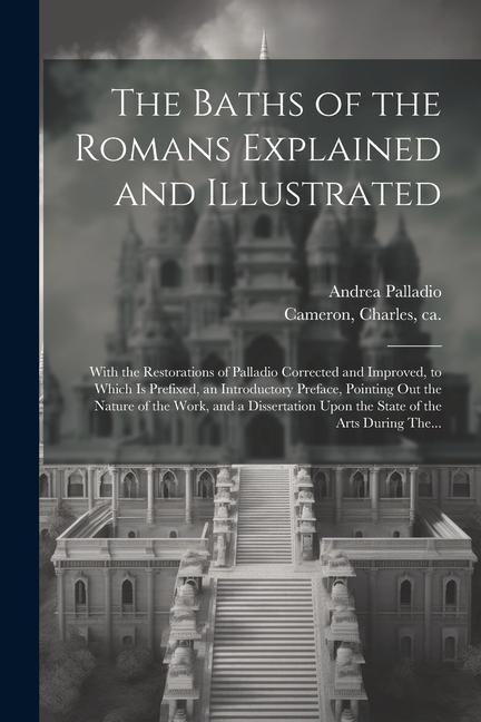 The Baths of the Romans Explained and Illustrated: With the Restorations of Palladio Corrected and Improved, to Which is Prefixed, an Introductory Preface, Pointing out the Nature of the Work, and a Dissertation Upon the State of the Arts During The...