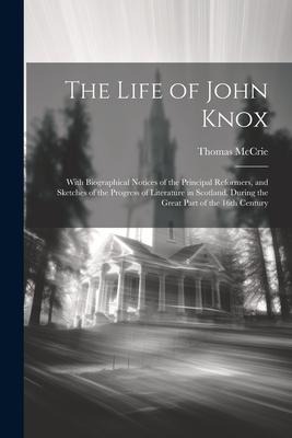 The Life of John Knox: With Biographical Notices of the Principal Reformers, and Sketches of the Progress of Literature in Scotland, During the Great Part of the 16th Century