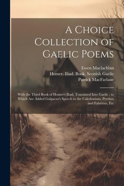 A Choice Collection of Gaelic Poems: With the Third Book of Homers Iliad, Translated Into Gaelic: to Which Are Added Galgacuss Speech to the Caledonians, Pyrrhus and Fabritius, Etc