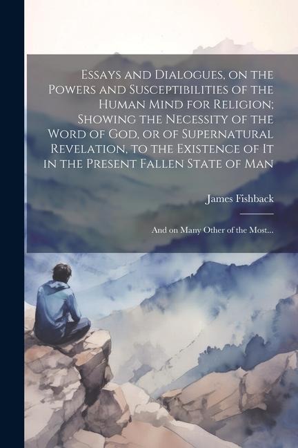 Essays and Dialogues, on the Powers and Susceptibilities of the Human Mind for Religion; Showing the Necessity of the Word of God, or of Supernatural Revelation, to the Existence of It in the Present Fallen State of Man: And on Many Other of the Most...