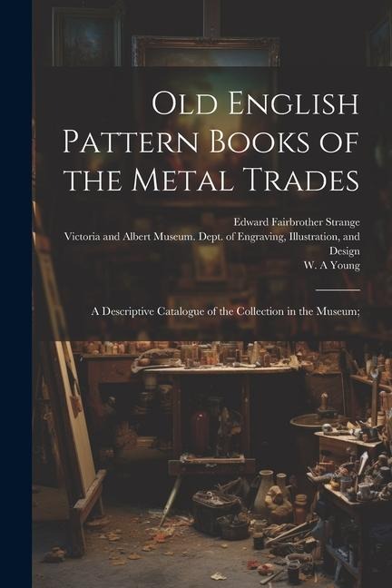 Old English Pattern Books of the Metal Trades; a Descriptive Catalogue of the Collection in the Museum;