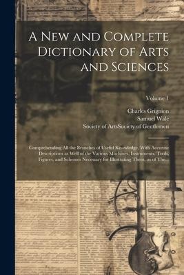 A New and Complete Dictionary of Arts and Sciences: Comprehending All the Branches of Useful Knowledge, With Accurate Descriptions as Well of the Vari