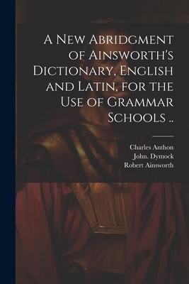 A New Abridgment of Ainsworths Dictionary, English and Latin, for the Use of Grammar Schools ..