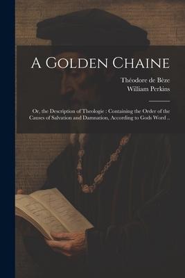 A Golden Chaine: Or, the Description of Theologie: Containing the Order of the Causes of Salvation and Damnation, According to Gods Word ..