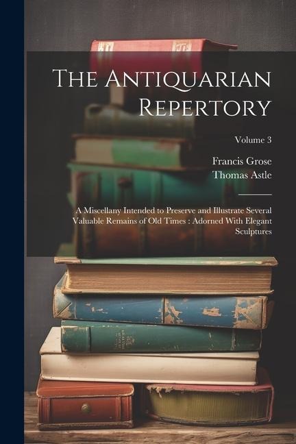 The Antiquarian Repertory: A Miscellany Intended to Preserve and Illustrate Several Valuable Remains of Old Times: Adorned With Elegant Sculptures; Volume 3