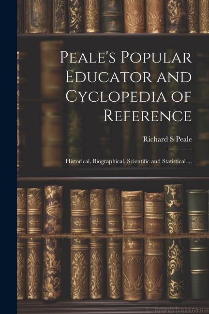 Peales Popular Educator and Cyclopedia of Reference: Historical, Biographical, Scientific and Statistical ...
