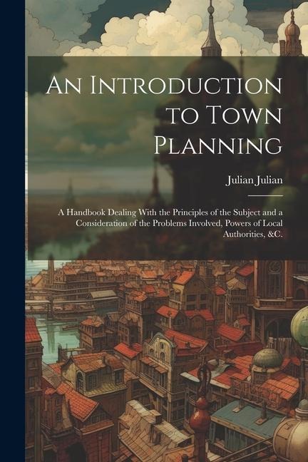 An Introduction to Town Planning; a Handbook Dealing With the Principles of the Subject and a Consideration of the Problems Involved, Powers of Local Authorities, &c.
