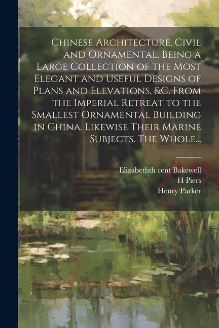 Chinese Architecture, Civil and Ornamental. Being a Large Collection of the Most Elegant and Useful Designs of Plans and Elevations, &c. From the Imperial Retreat to the Smallest Ornamental Building in China. Likewise Their Marine Subjects. The Whole...
