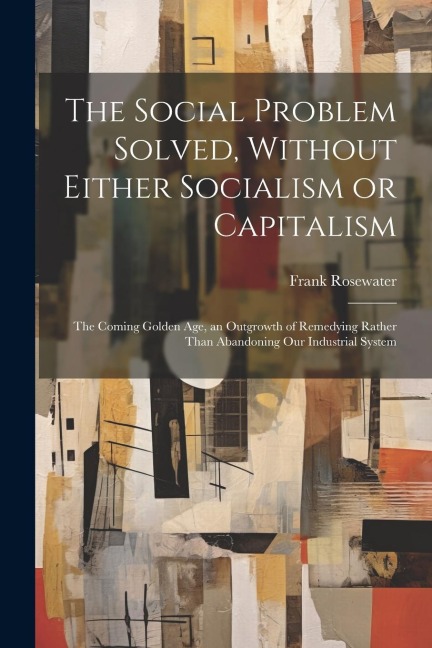 The Social Problem Solved, Without Either Socialism or Capitalism; the Coming Golden Age, an Outgrowth of Remedying Rather Than Abandoning Our Industr