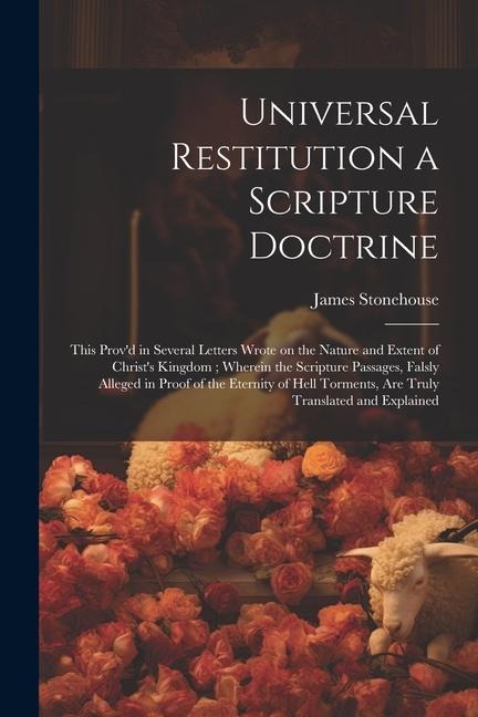 Universal Restitution a Scripture Doctrine: This Prov'd in Several Letters Wrote on the Nature and Extent of Christ's Kingdom; Wherein the Scripture P