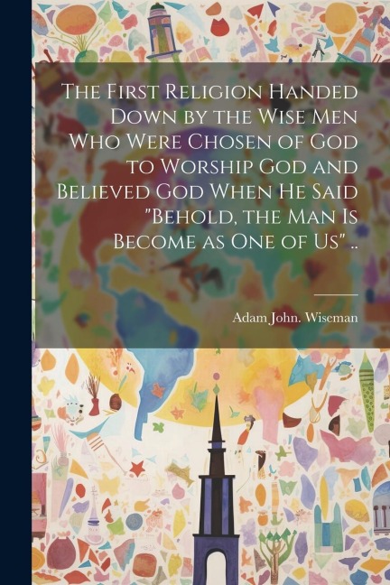 The First Religion Handed Down by the Wise Men Who Were Chosen of God to Worship God and Believed God When He Said Behold, the Man is Become as One o