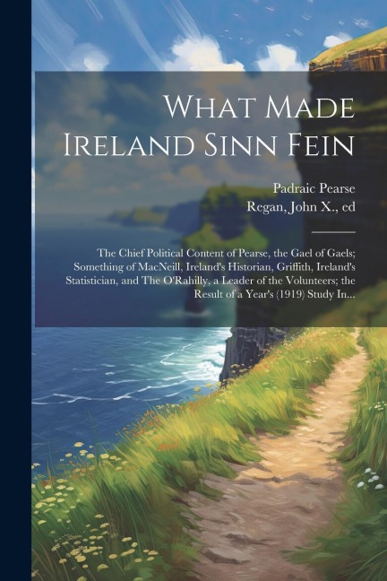 What Made Ireland Sinn Fein; the Chief Political Content of Pearse, the Gael of Gaels; Something of MacNeill, Irelands Historian, Griffith, Irelands