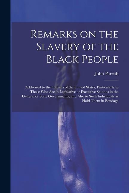 Remarks on the Slavery of the Black People; Addressed to the Citizens of the United States, Particularly to Those Who Are in Legislative or Executive