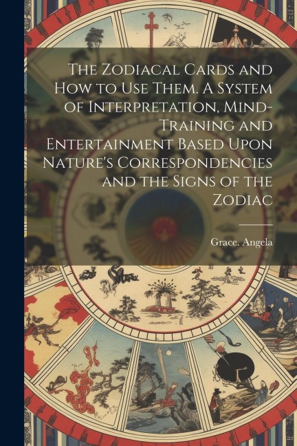 The Zodiacal Cards and How to Use Them. A System of Interpretation, Mind-training and Entertainment Based Upon Natures Correspondencies and the Signs of the Zodiac