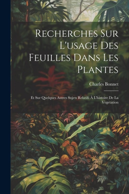 Recherches Sur L'usage Des Feuilles Dans Les Plantes: Et Sur Quelques Autres Sujets Relatifs À L'histoire De La Vegetation